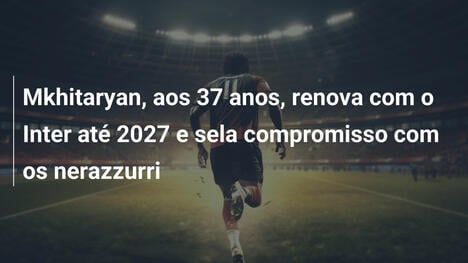 Mkhitaryan, aos 37 anos, renova com o Inter até 2027 e sela compromisso com os nerazzurri