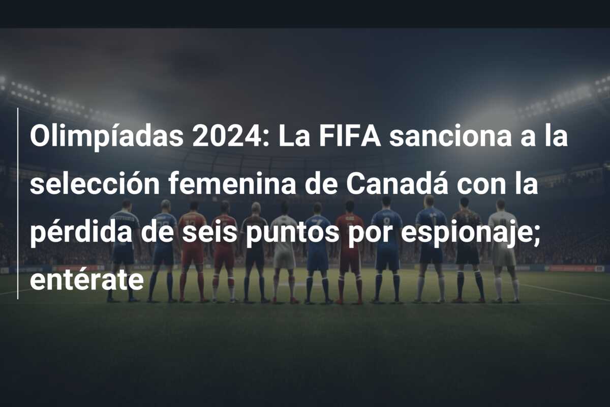 Olimpíadas 2024: La FIFA sanciona a la selección femenina de Canadá con la pérdida de seis puntos por espionaje; entérate