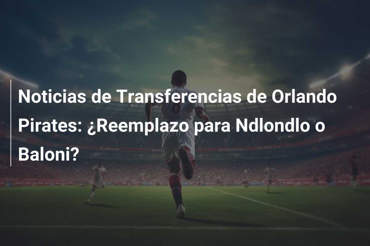 Noticias de Transferencias de Orlando Pirates: ¿Reemplazo para Ndlondlo o Baloni?