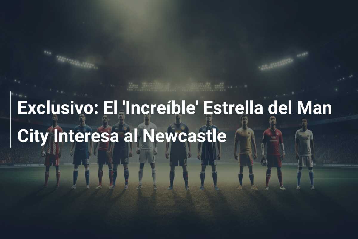 Exclusivo: El ‘Increíble’ Estrella del Man City Interesa al Newcastle