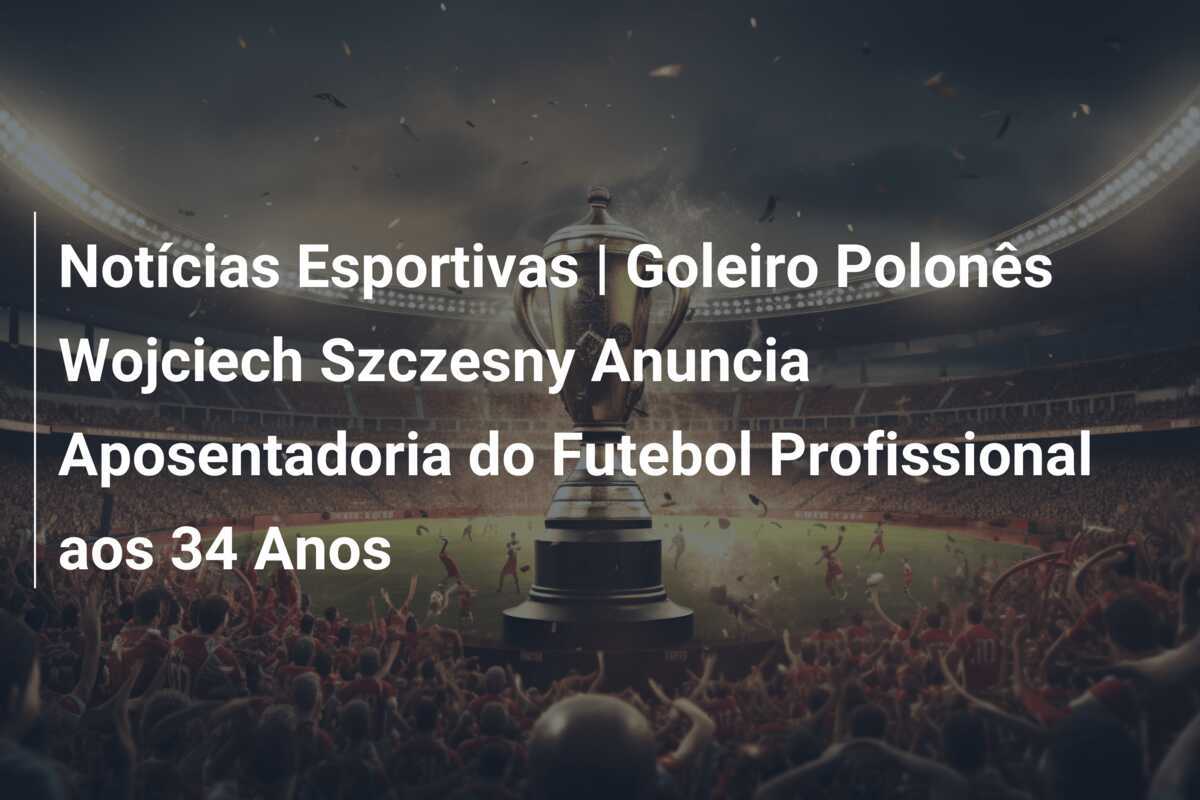 Notícias Esportivas | Goleiro Polonês Wojciech Szczesny Anuncia Aposentadoria do Futebol Profissional aos 34 Anos