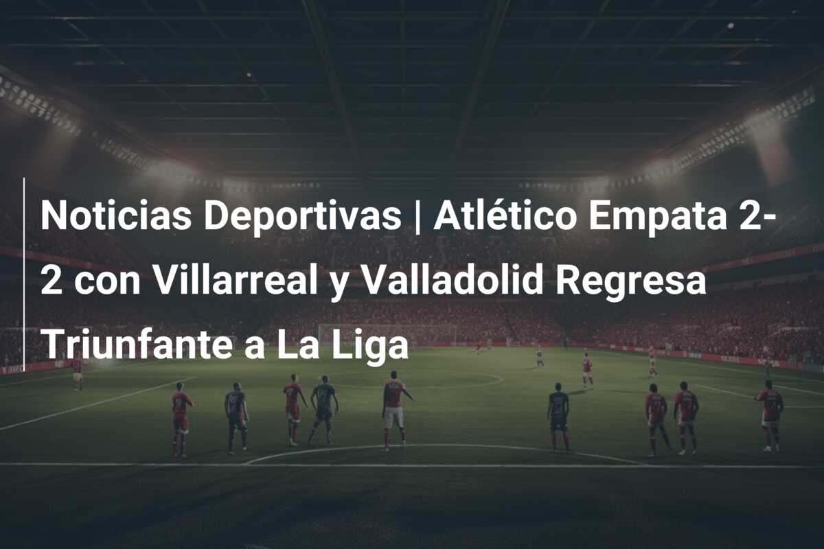 Noticias Deportivas | Atlético Empata 2-2 con Villarreal y Valladolid Regresa Triunfante a La Liga