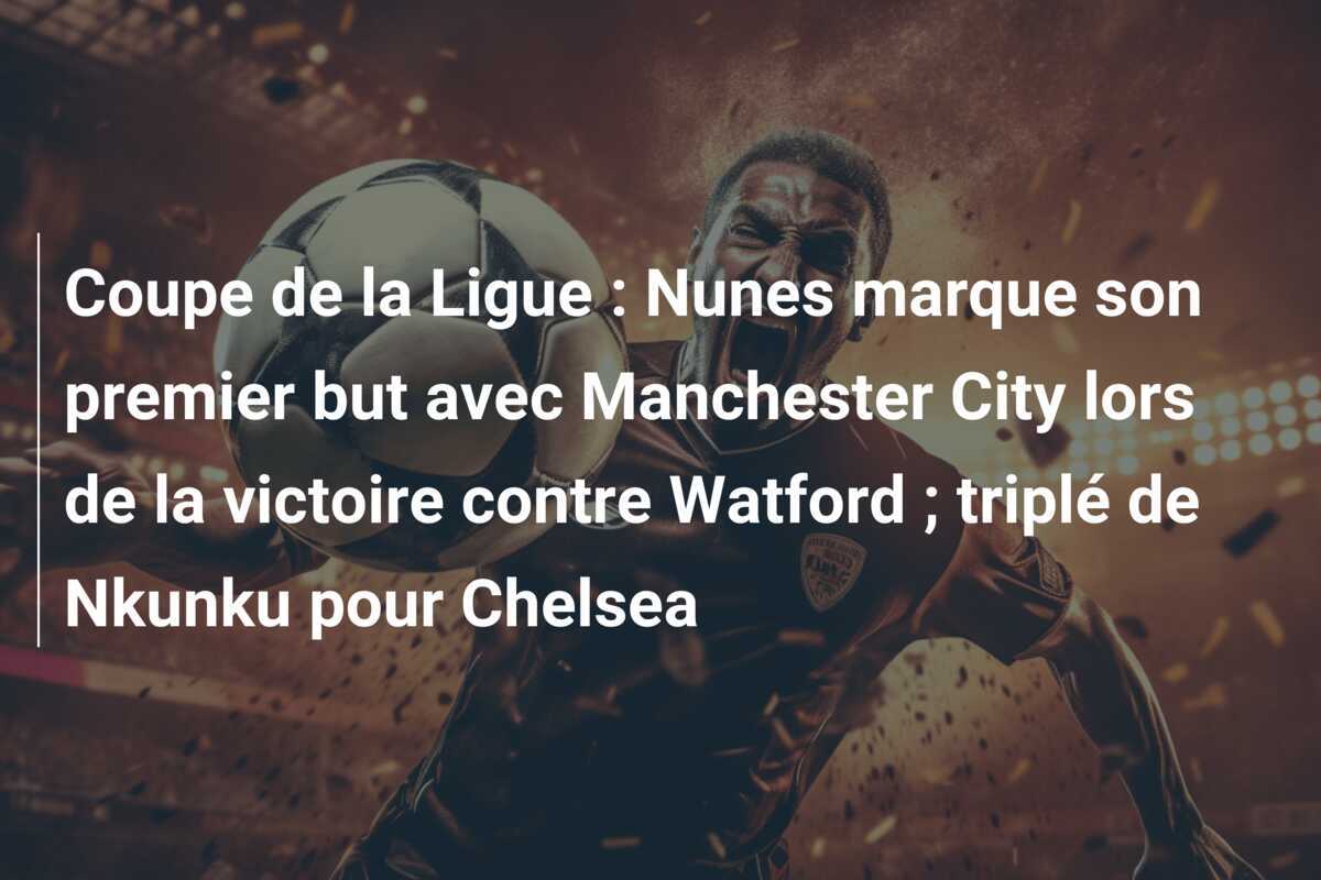 Coupe de la Ligue : Nunes marque son premier but avec Manchester City lors de la victoire contre Watford ; triplé de Nkunku pour Chelsea