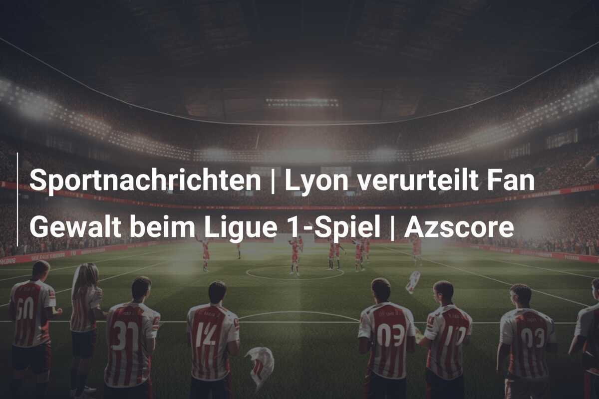 Sportnachrichten | Lyon verurteilt Fan Gewalt beim Ligue 1-Spiel | Azscore