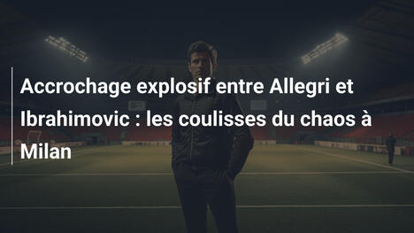 Accrochage explosif entre Allegri et Ibrahimovic : les coulisses du chaos à Milan