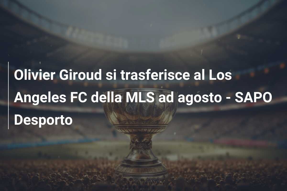 Olivier Giroud si trasferisce al Los Angeles FC della MLS ad agosto – SAPO Desporto