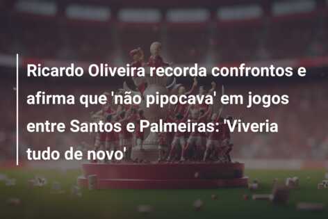 Ricardo Oliveira recorda confrontos e afirma que ‘não pipocava’ em jogos entre Santos e Palmeiras: ‘Viveria tudo de novo’
