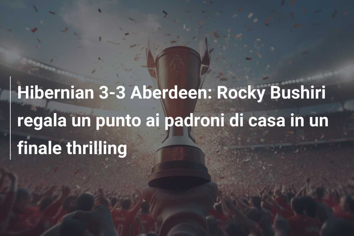 Hibernian 3-3 Aberdeen: Rocky Bushiri regala un punto ai padroni di casa in un finale thrilling