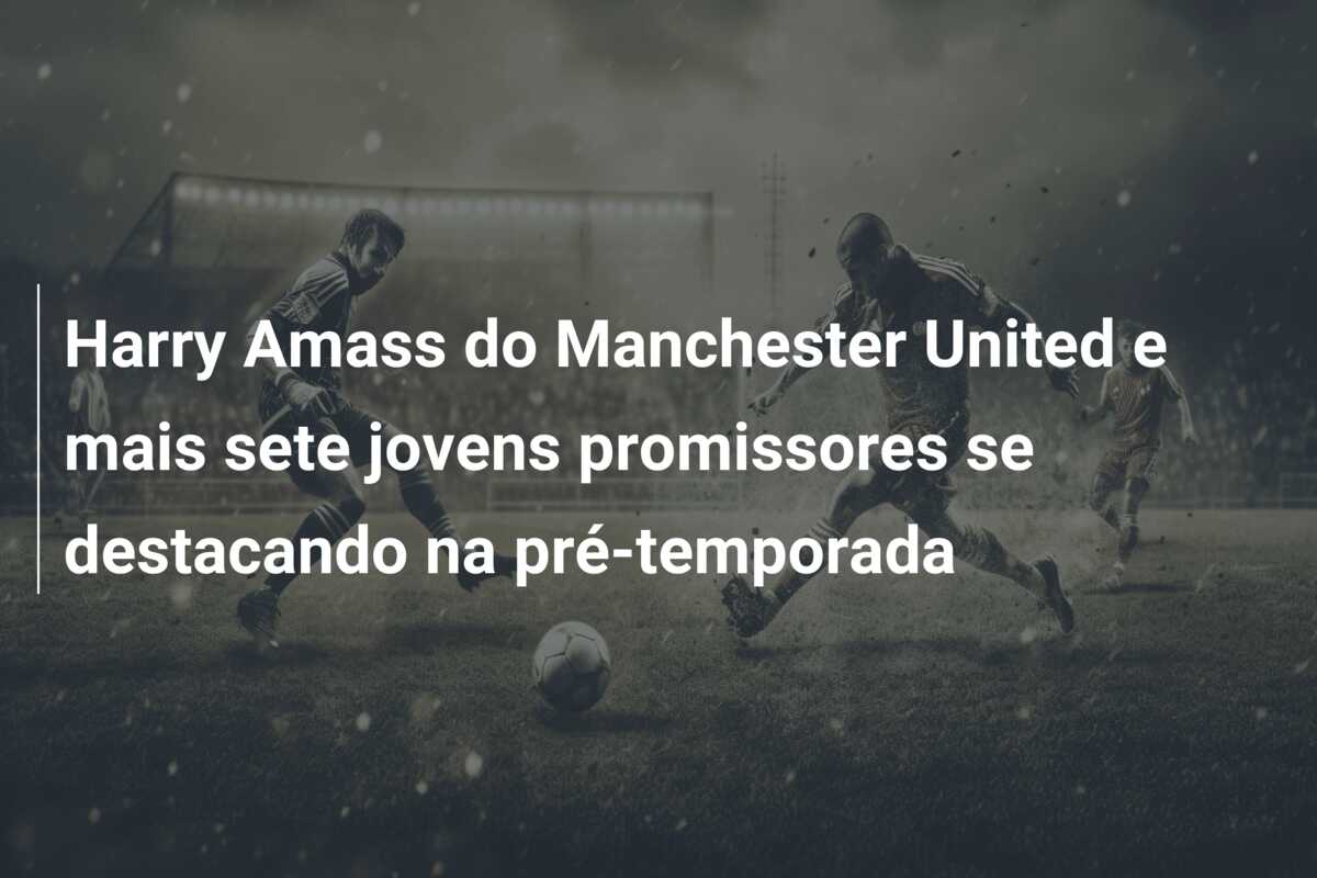Harry Amass do Manchester United e mais sete jovens promissores se destacando na pré-temporada