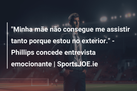 “Minha mãe não consegue me assistir tanto porque estou no exterior.” – Phillips concede entrevista emocionante | SportsJOE.ie