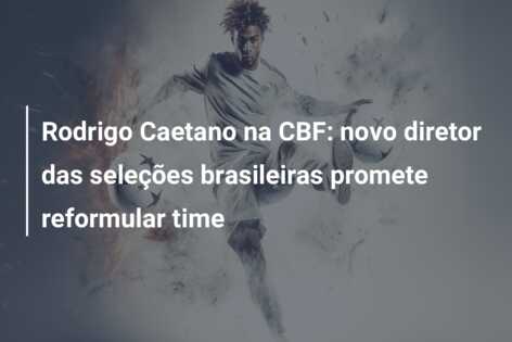 Rodrigo Caetano na CBF: novo diretor das seleções brasileiras promete reformular time