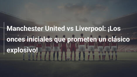 Manchester United vs Liverpool: ¡Los onces iniciales que prometen un clásico explosivo!