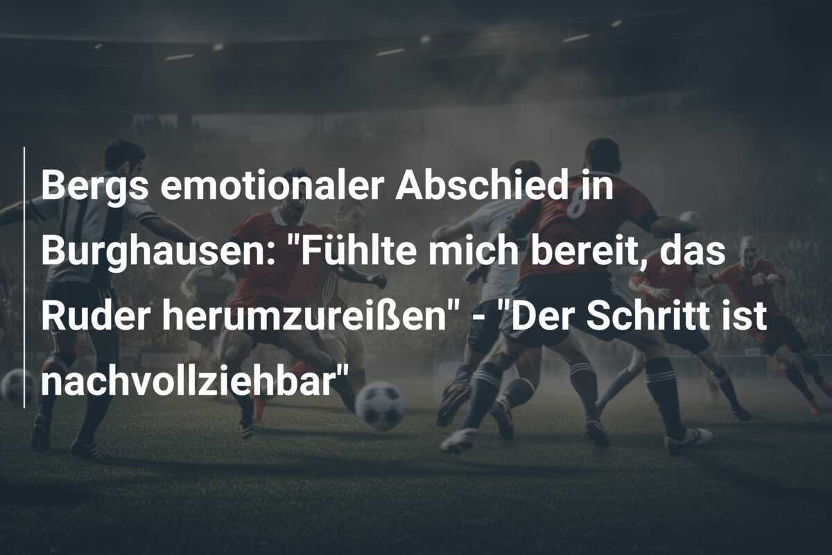 Bergs emotionaler Abschied in Burghausen: "Fühlte mich bereit, das Ruder herumzureißen" - "Der Schritt ist nachvollziehbar"