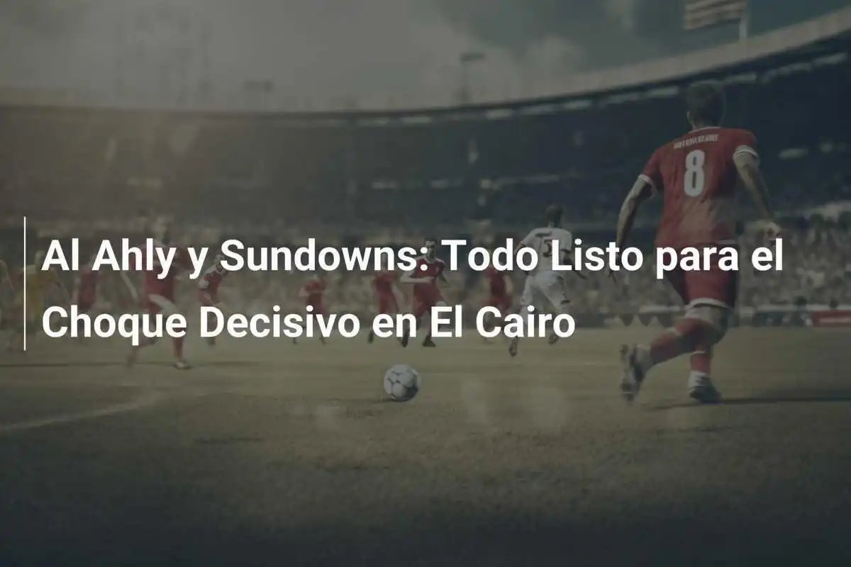 Al Ahly y Sundowns: Todo Listo para el Choque Decisivo en El Cairo