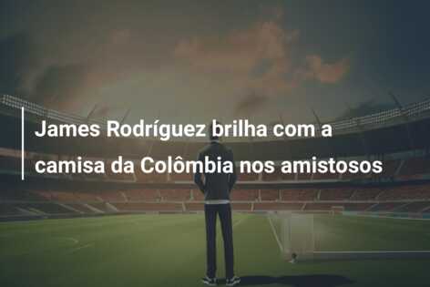 James Rodríguez brilha com a camisa da Colômbia nos amistosos
