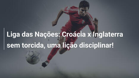 Liga das Nações: Croácia x Inglaterra sem torcida, uma lição disciplinar!