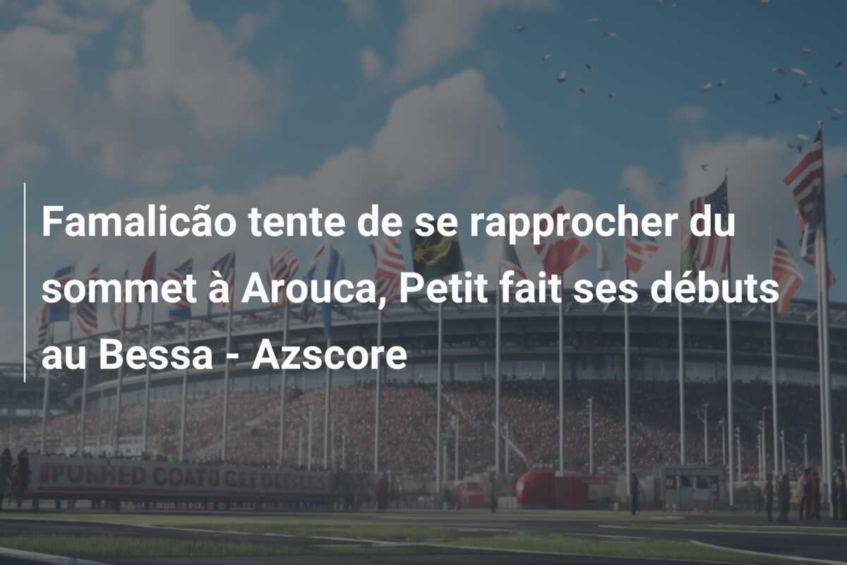 Famalicão tente de se rapprocher du sommet à Arouca, Petit fait ses débuts au Bessa - Azscore