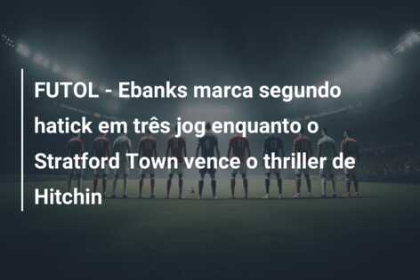 FUTOL – Ebanks marca segundo hatick em três jog enquanto o Stratford Town vence o thriller de Hitchin