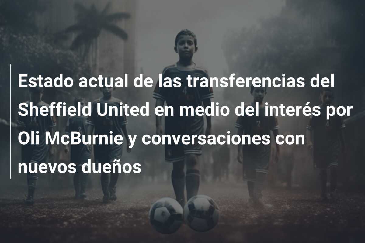 Estado actual de las transferencias del Sheffield United en medio del interés por Oli McBurnie y conversaciones con nuevos dueños