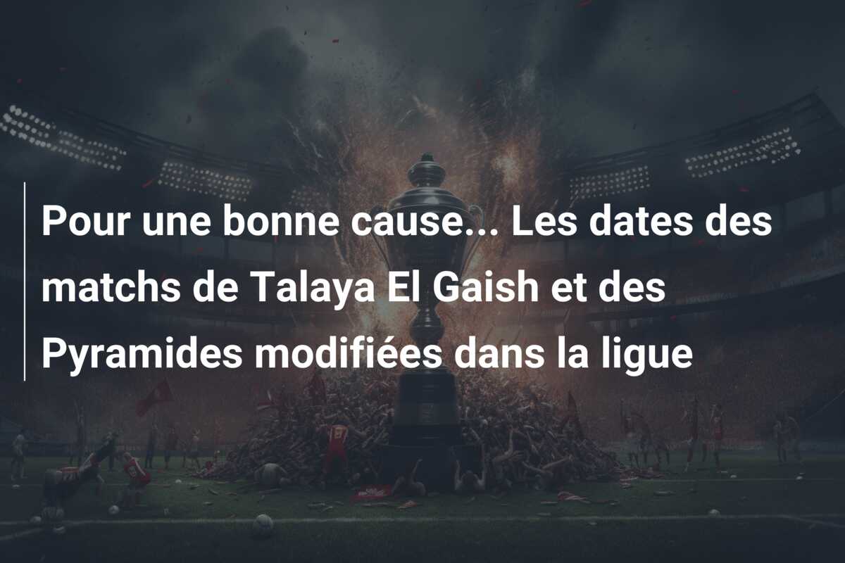 Pour une bonne cause… Les dates des matchs de Talaya El Gaish et des Pyramides modifiées dans la ligue