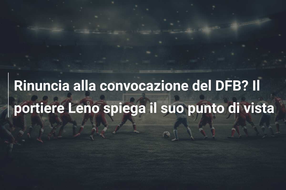 Rinuncia alla convocazione del DFB? Il portiere Leno spiega il suo punto di vista