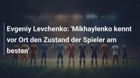 Evgeniy Levchenko: 'Mikhaylenko kennt vor Ort den Zustand der Spieler am besten'
