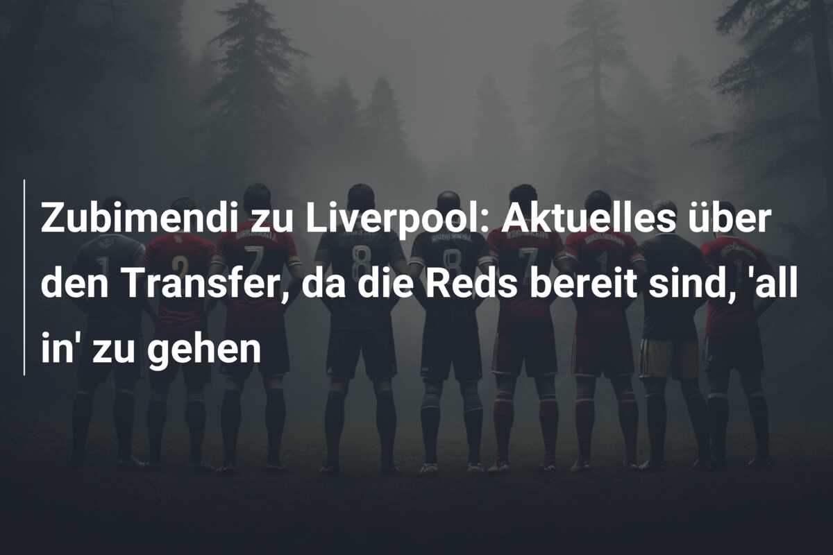 Zubimendi zu Liverpool: Aktuelles über den Transfer, da die Reds bereit sind, ‘all in’ zu gehen