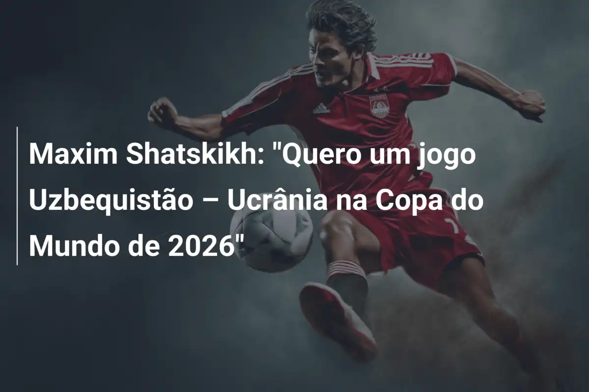 Maxim Shatskikh: "Quero um jogo Uzbequistão – Ucrânia na Copa do Mundo de 2026"