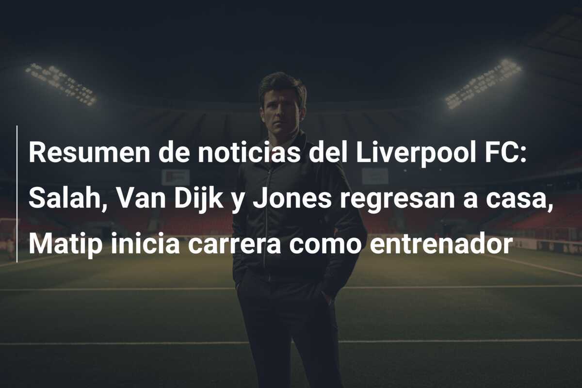 Resumen de noticias del Liverpool FC: Salah, Van Dijk y Jones regresan a casa, Matip inicia carrera como entrenador
