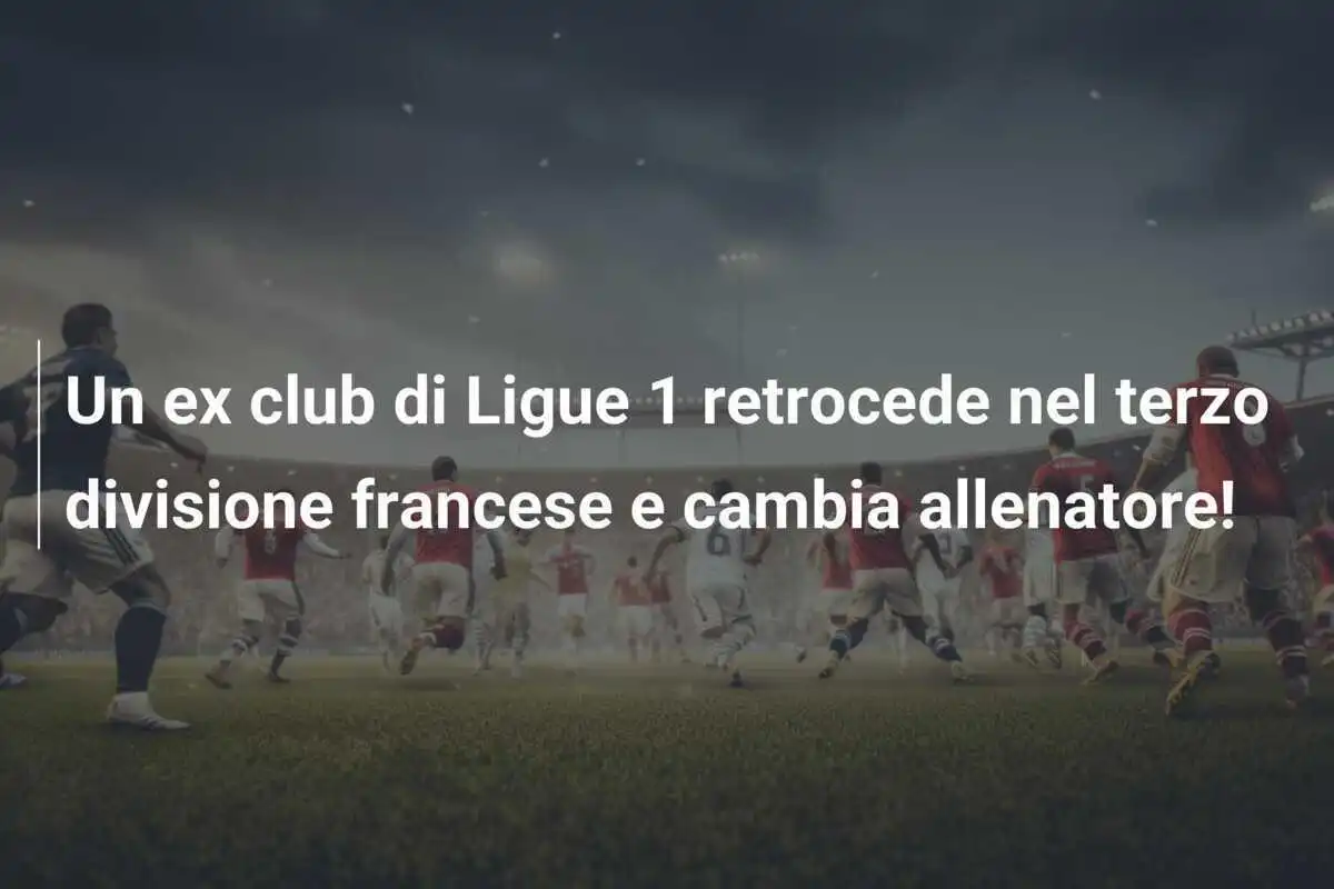 Un ex club di Ligue 1 retrocede nel terzo divisione francese e cambia allenatore!