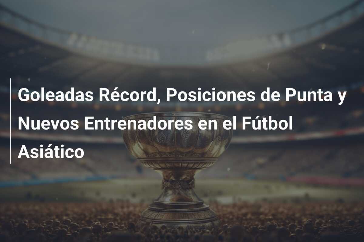Goleadas Récord, Posiciones de Punta y Nuevos Entrenadores en el Fútbol Asiático
