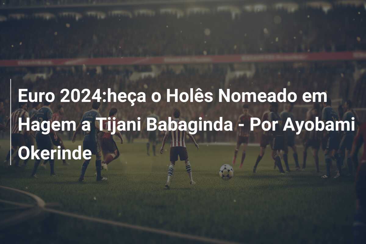 Euro 2024:heça o Holês Nomeado em Hagem a Tijani Babaginda – Por Ayobami Okerinde