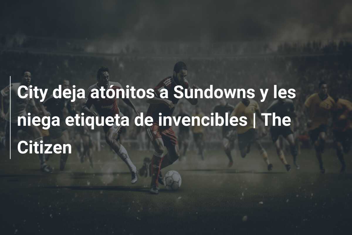 City deja atónitos a Sundowns y les niega etiqueta de invencibles | The Citizen