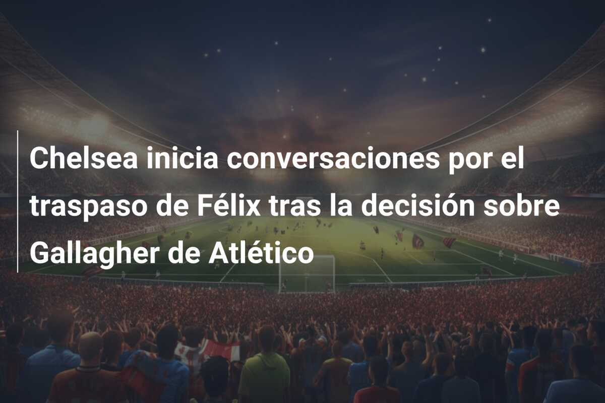 Chelsea inicia conversaciones por el traspaso de Félix tras la decisión sobre Gallagher de Atlético