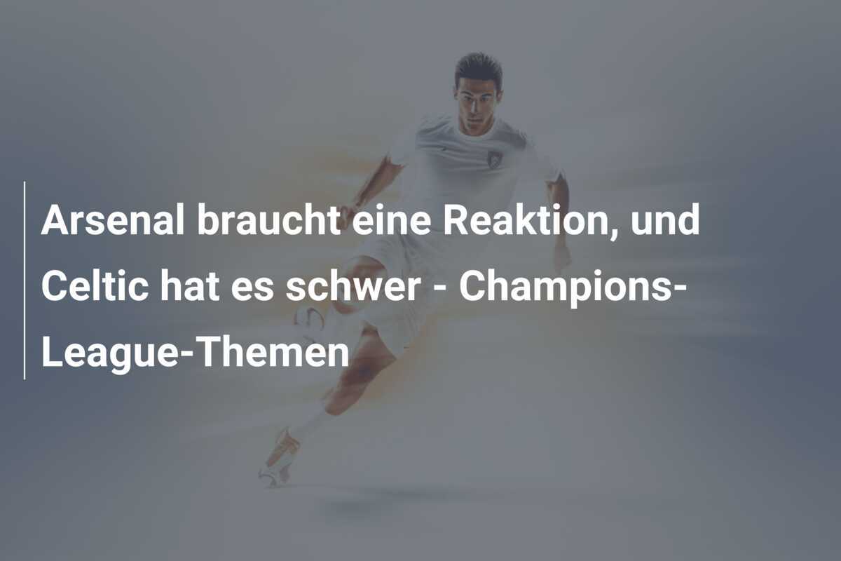 Arsenal braucht eine Reaktion, und Celtic hat es schwer - Champions-League-Themen