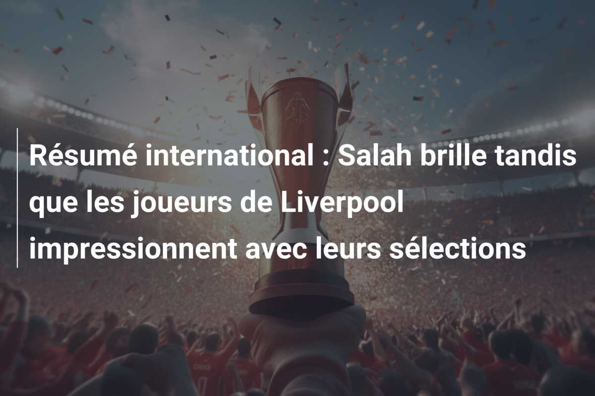 Résumé international : Salah brille tandis que les joueurs de Liverpool impressionnent avec leurs sélections