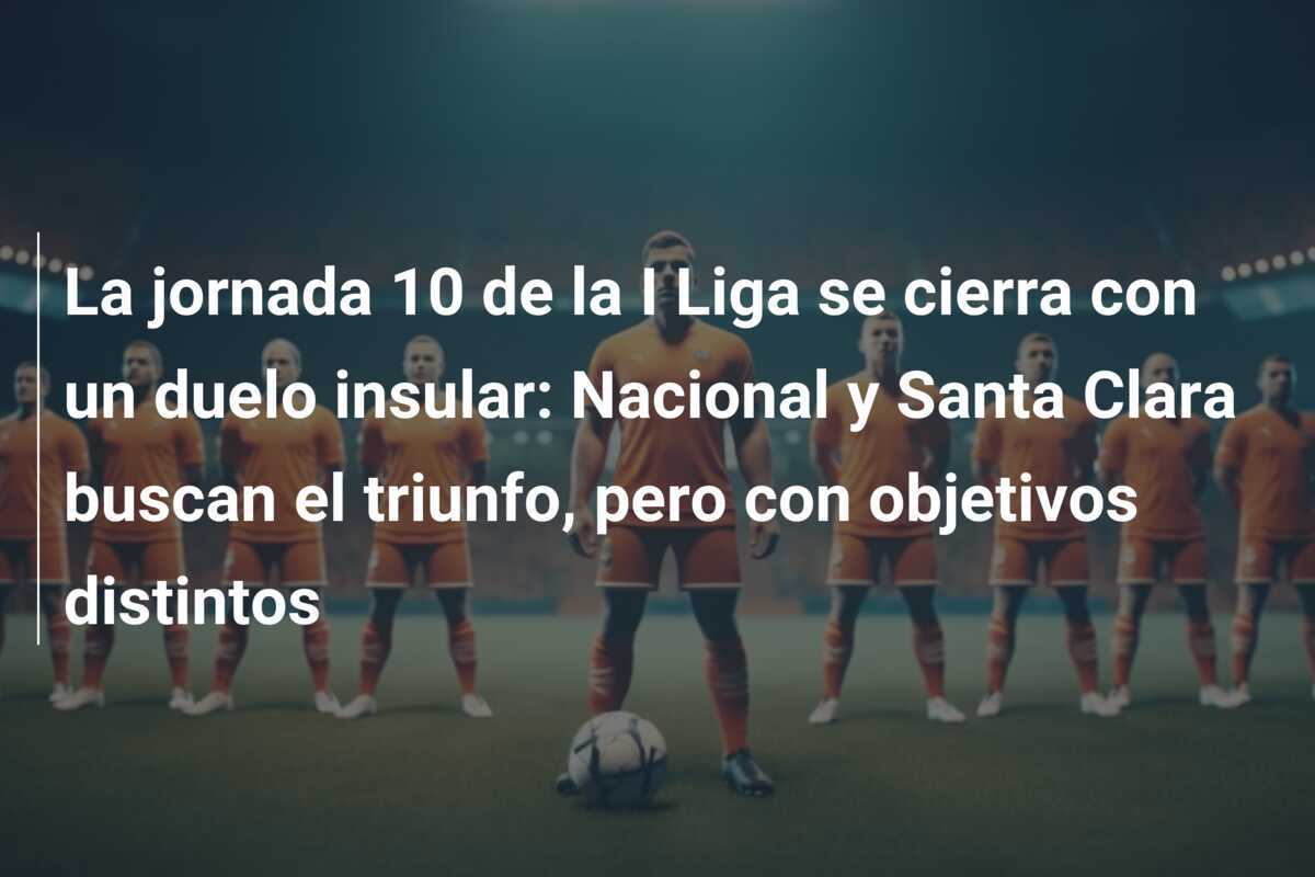 La jornada 10 de la I Liga se cierra con un duelo insular: Nacional y Santa Clara buscan el triunfo, pero con objetivos distintos