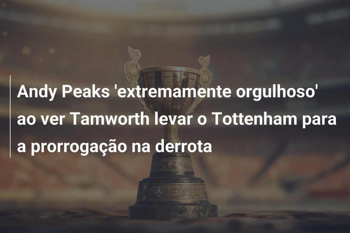 Andy Peaks 'extremamente orgulhoso' ao ver Tamworth levar o Tottenham para a prorrogação na derrota