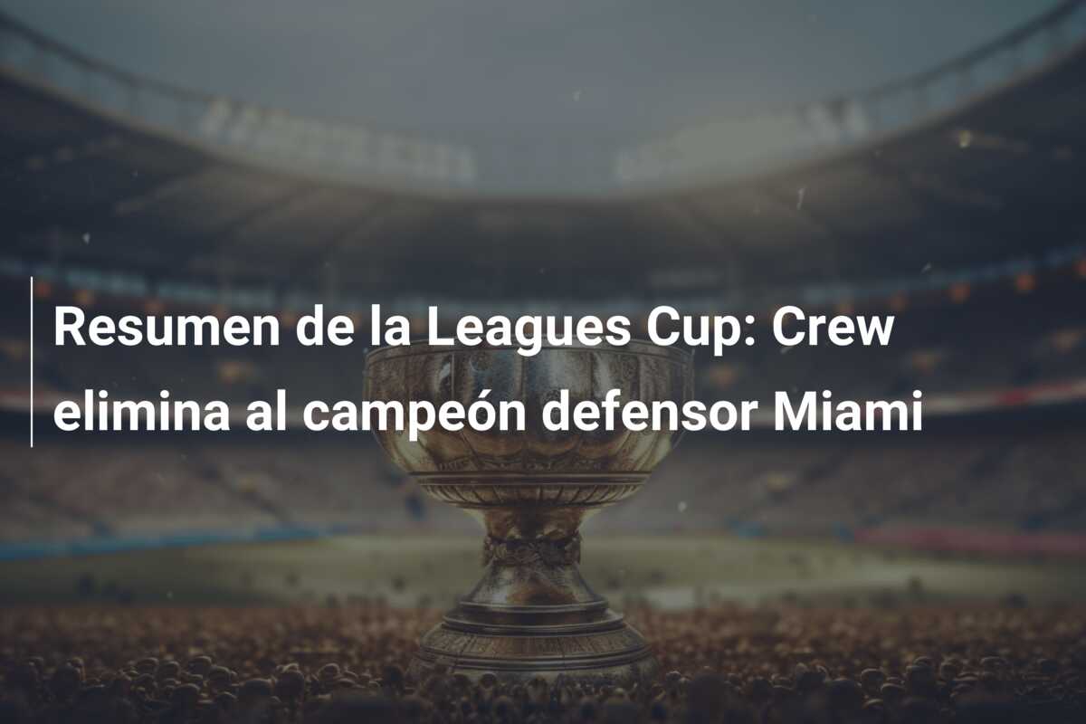 Resumen de la Leagues Cup: Crew elimina al campeón defensor Miami