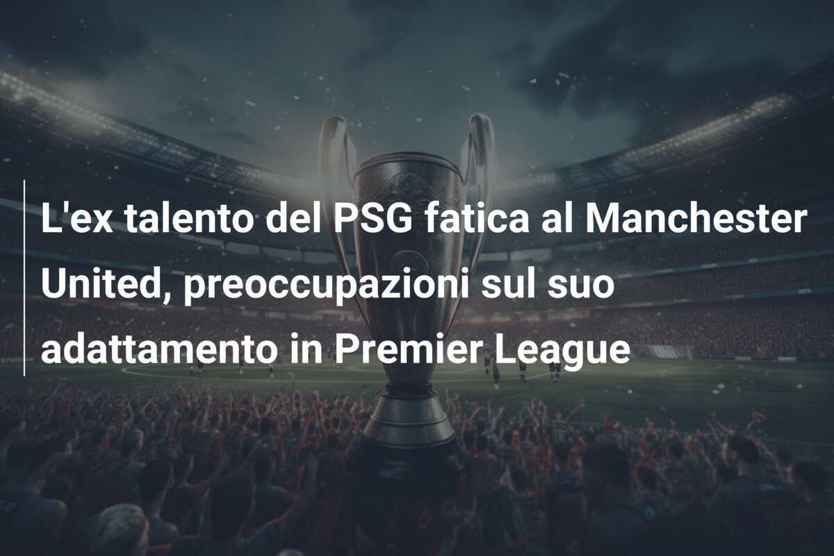 L'ex talento del PSG fatica al Manchester United, preoccupazioni sul suo adattamento in Premier League