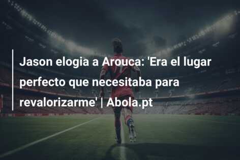 Jason elogia a Arouca: ‘Era el lugar perfecto que necesitaba para revalorizarme’ | Abola.pt