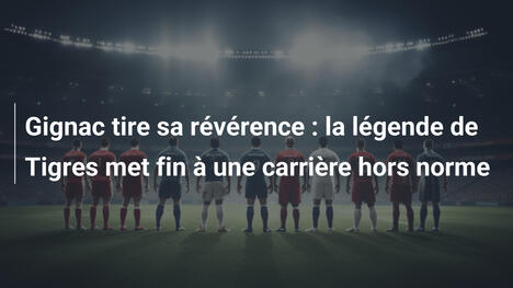 Gignac tire sa révérence : la légende de Tigres met fin à une carrière hors norme