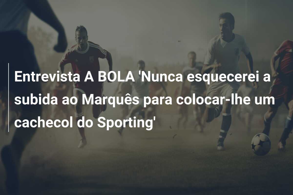 Entrevista A BOLA ‘Nunca esquecerei a subida ao Marquês para colocar-lhe um cachecol do Sporting’