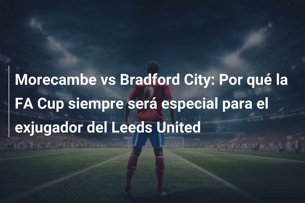 Morecambe vs Bradford City: Por qué la FA Cup siempre será especial para el exjugador del Leeds United