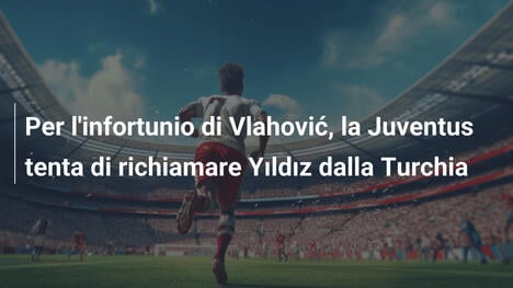 Per l'infortunio di Vlahović, la Juventus tenta di richiamare Yıldız dalla Turchia