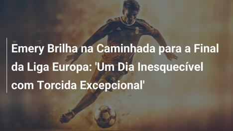 Emery Brilha na Caminhada para a Final da Liga Europa: 'Um Dia Inesquecível com Torcida Excepcional'