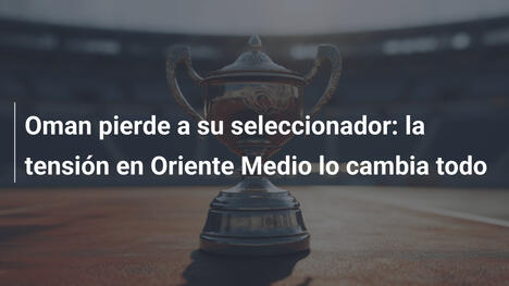 Oman pierde a su seleccionador: la tensión en Oriente Medio lo cambia todo