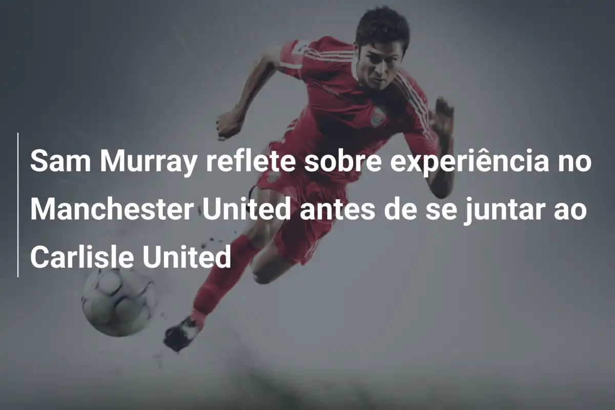 Sam Murray reflete sobre experiência no Manchester United antes de se juntar ao Carlisle United