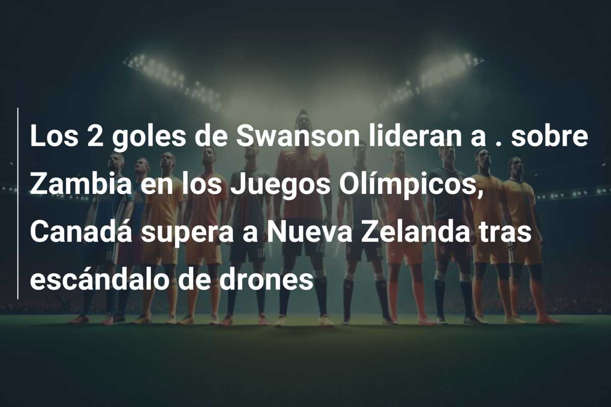 Los 2 goles de Swanson lideran a . sobre Zambia en los Juegos Olímpicos, Canadá supera a Nueva Zelanda tras escándalo de drones