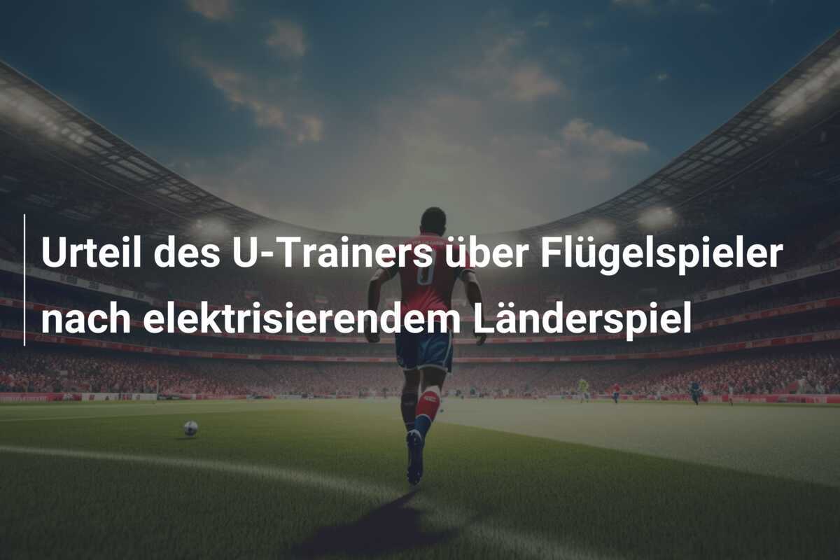 Urteil des U-Trainers über Flügelspieler nach elektrisierendem Länderspiel
